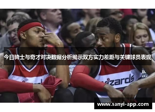 今日骑士与奇才对决数据分析揭示双方实力差距与关键球员表现